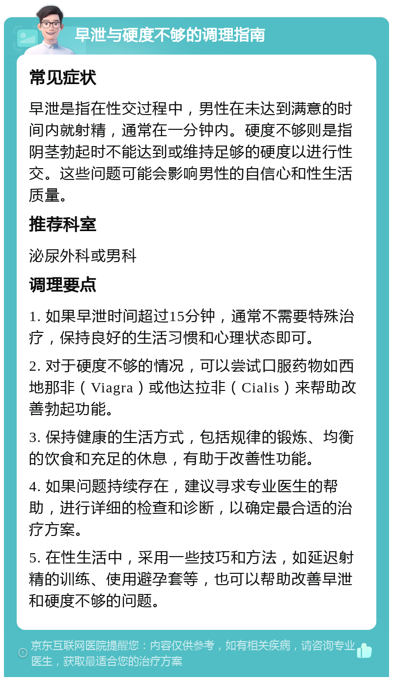 早泄与硬度不够的调理指南 常见症状 早泄是指在性交过程中，男性在未达到满意的时间内就射精，通常在一分钟内。硬度不够则是指阴茎勃起时不能达到或维持足够的硬度以进行性交。这些问题可能会影响男性的自信心和性生活质量。 推荐科室 泌尿外科或男科 调理要点 1. 如果早泄时间超过15分钟，通常不需要特殊治疗，保持良好的生活习惯和心理状态即可。 2. 对于硬度不够的情况，可以尝试口服药物如西地那非（Viagra）或他达拉非（Cialis）来帮助改善勃起功能。 3. 保持健康的生活方式，包括规律的锻炼、均衡的饮食和充足的休息，有助于改善性功能。 4. 如果问题持续存在，建议寻求专业医生的帮助，进行详细的检查和诊断，以确定最合适的治疗方案。 5. 在性生活中，采用一些技巧和方法，如延迟射精的训练、使用避孕套等，也可以帮助改善早泄和硬度不够的问题。