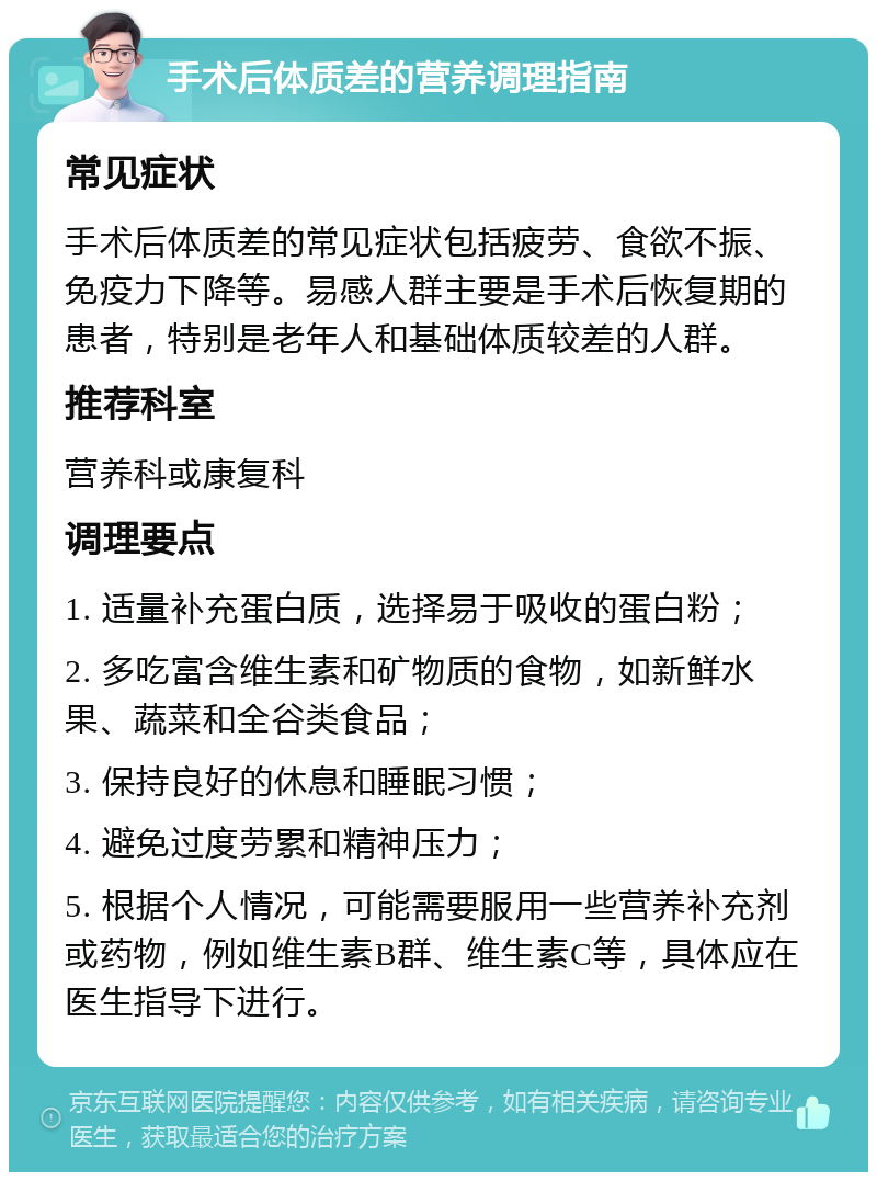 手术后体质差的营养调理指南 常见症状 手术后体质差的常见症状包括疲劳、食欲不振、免疫力下降等。易感人群主要是手术后恢复期的患者，特别是老年人和基础体质较差的人群。 推荐科室 营养科或康复科 调理要点 1. 适量补充蛋白质，选择易于吸收的蛋白粉； 2. 多吃富含维生素和矿物质的食物，如新鲜水果、蔬菜和全谷类食品； 3. 保持良好的休息和睡眠习惯； 4. 避免过度劳累和精神压力； 5. 根据个人情况，可能需要服用一些营养补充剂或药物，例如维生素B群、维生素C等，具体应在医生指导下进行。