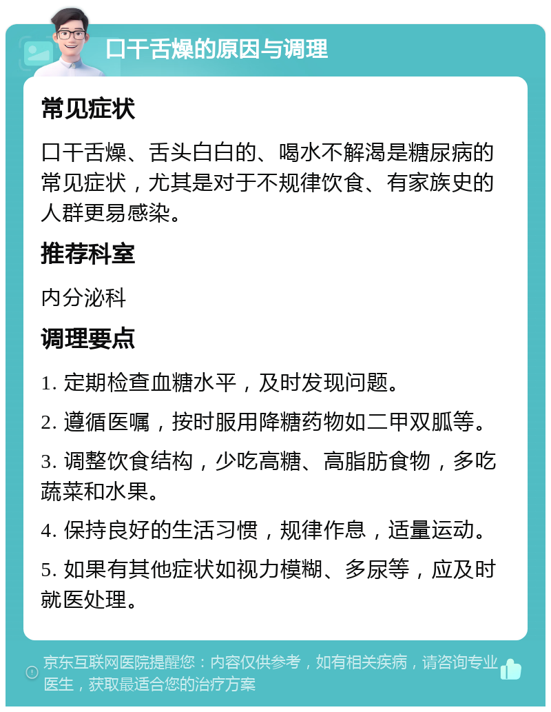 口干舌燥的原因与调理 常见症状 口干舌燥、舌头白白的、喝水不解渴是糖尿病的常见症状，尤其是对于不规律饮食、有家族史的人群更易感染。 推荐科室 内分泌科 调理要点 1. 定期检查血糖水平，及时发现问题。 2. 遵循医嘱，按时服用降糖药物如二甲双胍等。 3. 调整饮食结构，少吃高糖、高脂肪食物，多吃蔬菜和水果。 4. 保持良好的生活习惯，规律作息，适量运动。 5. 如果有其他症状如视力模糊、多尿等，应及时就医处理。