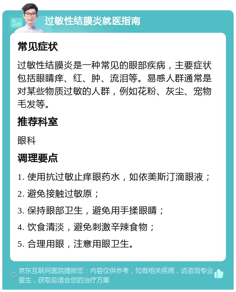 过敏性结膜炎就医指南 常见症状 过敏性结膜炎是一种常见的眼部疾病，主要症状包括眼睛痒、红、肿、流泪等。易感人群通常是对某些物质过敏的人群，例如花粉、灰尘、宠物毛发等。 推荐科室 眼科 调理要点 1. 使用抗过敏止痒眼药水，如依美斯汀滴眼液； 2. 避免接触过敏原； 3. 保持眼部卫生，避免用手揉眼睛； 4. 饮食清淡，避免刺激辛辣食物； 5. 合理用眼，注意用眼卫生。