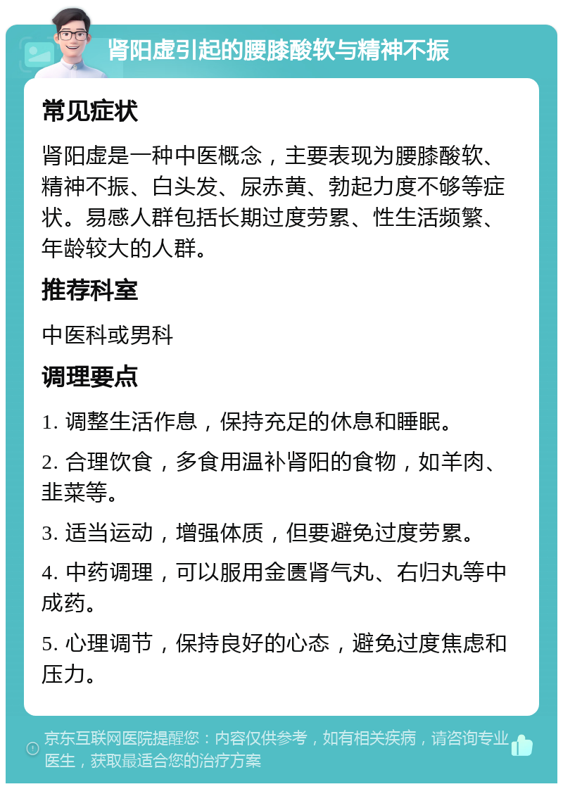 肾阳虚引起的腰膝酸软与精神不振 常见症状 肾阳虚是一种中医概念，主要表现为腰膝酸软、精神不振、白头发、尿赤黄、勃起力度不够等症状。易感人群包括长期过度劳累、性生活频繁、年龄较大的人群。 推荐科室 中医科或男科 调理要点 1. 调整生活作息，保持充足的休息和睡眠。 2. 合理饮食，多食用温补肾阳的食物，如羊肉、韭菜等。 3. 适当运动，增强体质，但要避免过度劳累。 4. 中药调理，可以服用金匮肾气丸、右归丸等中成药。 5. 心理调节，保持良好的心态，避免过度焦虑和压力。