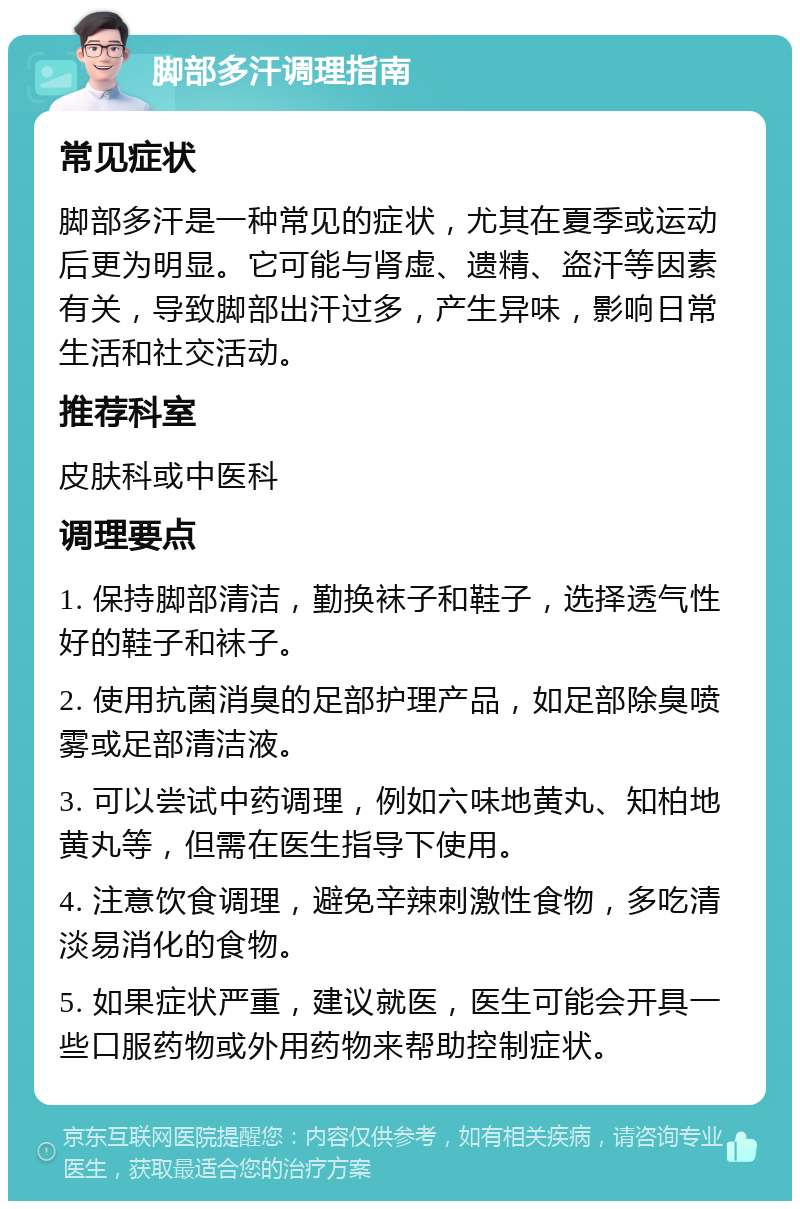 脚部多汗调理指南 常见症状 脚部多汗是一种常见的症状，尤其在夏季或运动后更为明显。它可能与肾虚、遗精、盗汗等因素有关，导致脚部出汗过多，产生异味，影响日常生活和社交活动。 推荐科室 皮肤科或中医科 调理要点 1. 保持脚部清洁，勤换袜子和鞋子，选择透气性好的鞋子和袜子。 2. 使用抗菌消臭的足部护理产品，如足部除臭喷雾或足部清洁液。 3. 可以尝试中药调理，例如六味地黄丸、知柏地黄丸等，但需在医生指导下使用。 4. 注意饮食调理，避免辛辣刺激性食物，多吃清淡易消化的食物。 5. 如果症状严重，建议就医，医生可能会开具一些口服药物或外用药物来帮助控制症状。