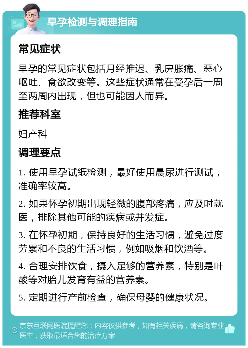 早孕检测与调理指南 常见症状 早孕的常见症状包括月经推迟、乳房胀痛、恶心呕吐、食欲改变等。这些症状通常在受孕后一周至两周内出现，但也可能因人而异。 推荐科室 妇产科 调理要点 1. 使用早孕试纸检测，最好使用晨尿进行测试，准确率较高。 2. 如果怀孕初期出现轻微的腹部疼痛，应及时就医，排除其他可能的疾病或并发症。 3. 在怀孕初期，保持良好的生活习惯，避免过度劳累和不良的生活习惯，例如吸烟和饮酒等。 4. 合理安排饮食，摄入足够的营养素，特别是叶酸等对胎儿发育有益的营养素。 5. 定期进行产前检查，确保母婴的健康状况。