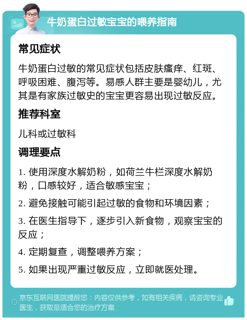 牛奶蛋白过敏宝宝的喂养指南 常见症状 牛奶蛋白过敏的常见症状包括皮肤瘙痒、红斑、呼吸困难、腹泻等。易感人群主要是婴幼儿，尤其是有家族过敏史的宝宝更容易出现过敏反应。 推荐科室 儿科或过敏科 调理要点 1. 使用深度水解奶粉，如荷兰牛栏深度水解奶粉，口感较好，适合敏感宝宝； 2. 避免接触可能引起过敏的食物和环境因素； 3. 在医生指导下，逐步引入新食物，观察宝宝的反应； 4. 定期复查，调整喂养方案； 5. 如果出现严重过敏反应，立即就医处理。