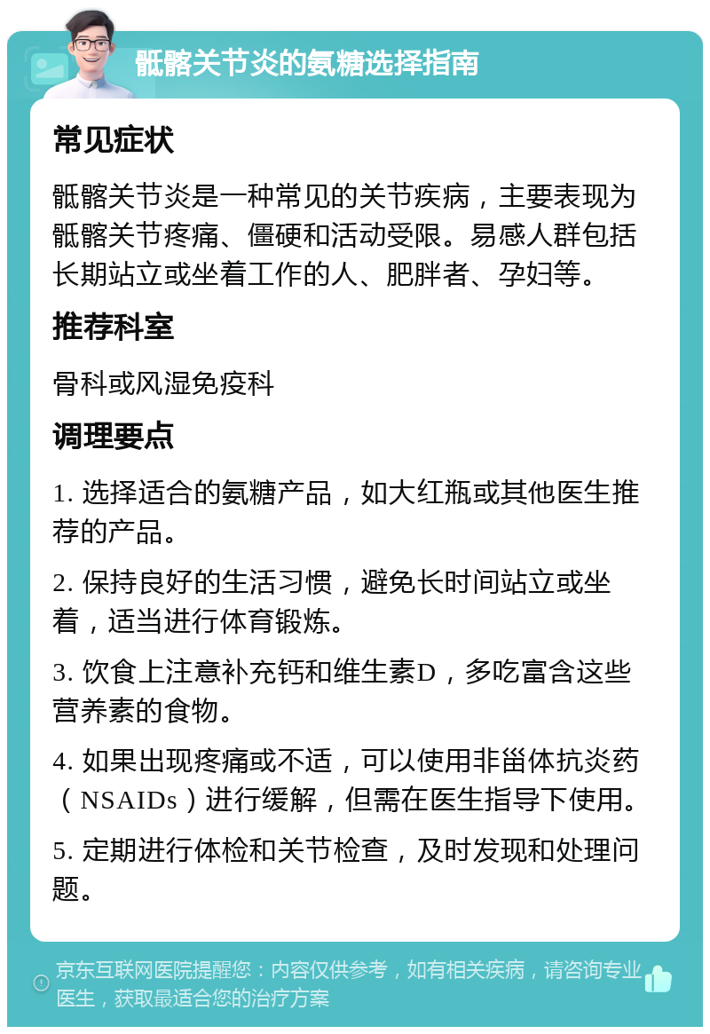 骶髂关节炎的氨糖选择指南 常见症状 骶髂关节炎是一种常见的关节疾病，主要表现为骶髂关节疼痛、僵硬和活动受限。易感人群包括长期站立或坐着工作的人、肥胖者、孕妇等。 推荐科室 骨科或风湿免疫科 调理要点 1. 选择适合的氨糖产品，如大红瓶或其他医生推荐的产品。 2. 保持良好的生活习惯，避免长时间站立或坐着，适当进行体育锻炼。 3. 饮食上注意补充钙和维生素D，多吃富含这些营养素的食物。 4. 如果出现疼痛或不适，可以使用非甾体抗炎药（NSAIDs）进行缓解，但需在医生指导下使用。 5. 定期进行体检和关节检查，及时发现和处理问题。