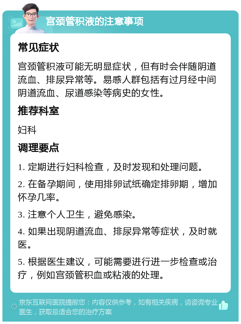 宫颈管积液的注意事项 常见症状 宫颈管积液可能无明显症状，但有时会伴随阴道流血、排尿异常等。易感人群包括有过月经中间阴道流血、尿道感染等病史的女性。 推荐科室 妇科 调理要点 1. 定期进行妇科检查，及时发现和处理问题。 2. 在备孕期间，使用排卵试纸确定排卵期，增加怀孕几率。 3. 注意个人卫生，避免感染。 4. 如果出现阴道流血、排尿异常等症状，及时就医。 5. 根据医生建议，可能需要进行进一步检查或治疗，例如宫颈管积血或粘液的处理。