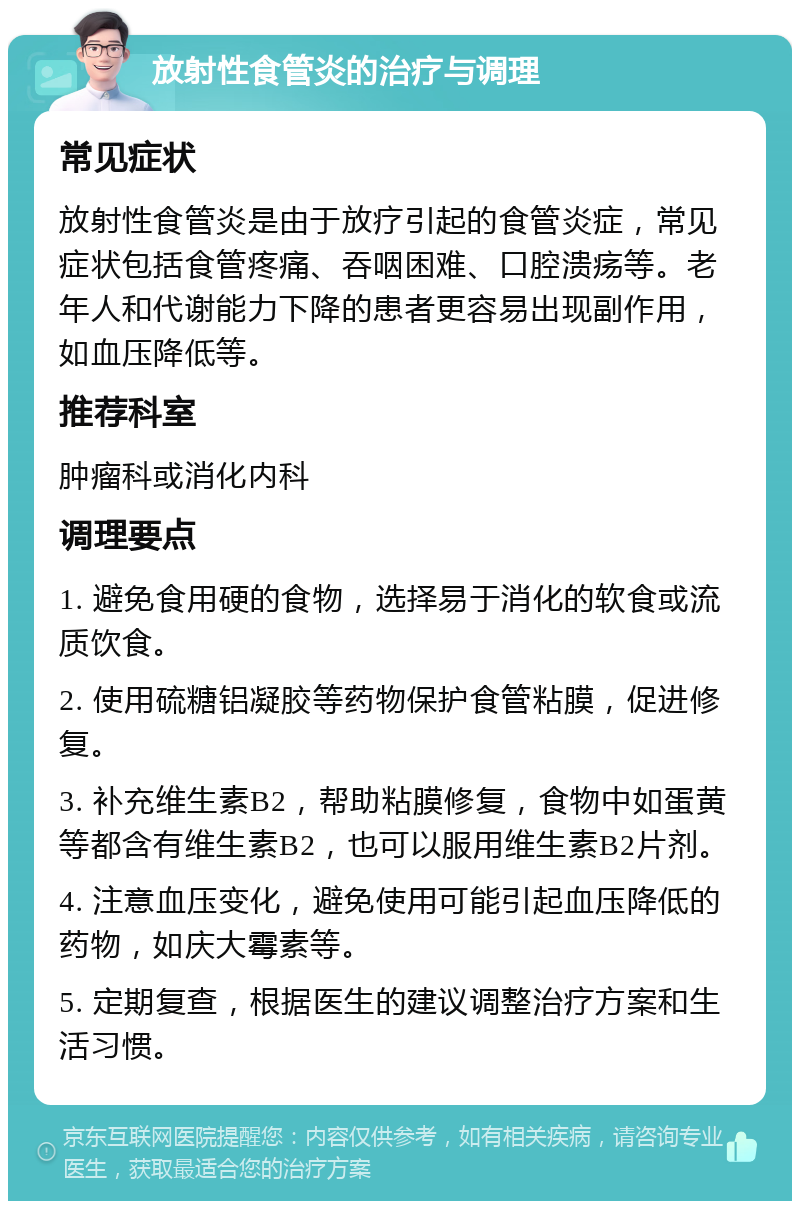 放射性食管炎的治疗与调理 常见症状 放射性食管炎是由于放疗引起的食管炎症，常见症状包括食管疼痛、吞咽困难、口腔溃疡等。老年人和代谢能力下降的患者更容易出现副作用，如血压降低等。 推荐科室 肿瘤科或消化内科 调理要点 1. 避免食用硬的食物，选择易于消化的软食或流质饮食。 2. 使用硫糖铝凝胶等药物保护食管粘膜，促进修复。 3. 补充维生素B2，帮助粘膜修复，食物中如蛋黄等都含有维生素B2，也可以服用维生素B2片剂。 4. 注意血压变化，避免使用可能引起血压降低的药物，如庆大霉素等。 5. 定期复查，根据医生的建议调整治疗方案和生活习惯。