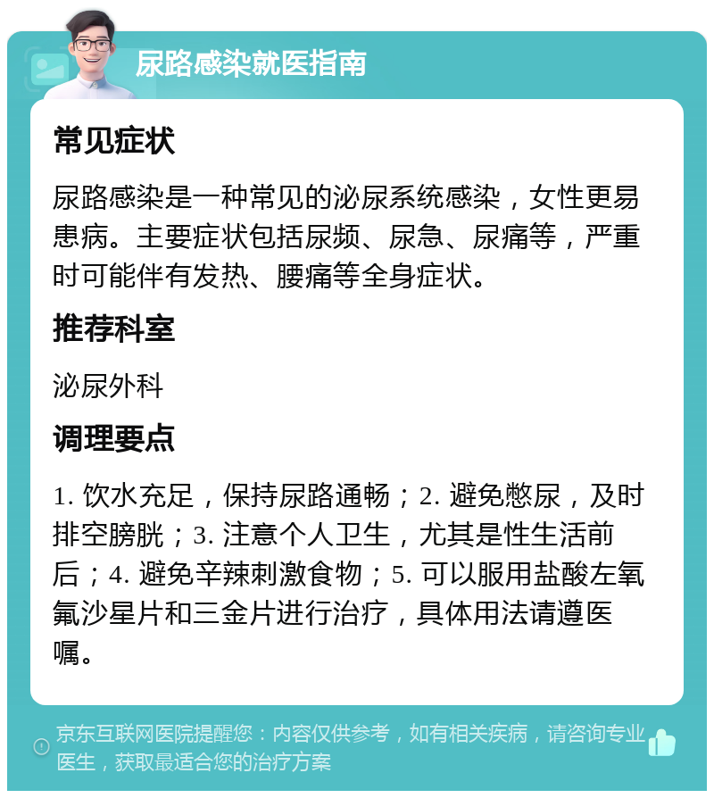 尿路感染就医指南 常见症状 尿路感染是一种常见的泌尿系统感染，女性更易患病。主要症状包括尿频、尿急、尿痛等，严重时可能伴有发热、腰痛等全身症状。 推荐科室 泌尿外科 调理要点 1. 饮水充足，保持尿路通畅；2. 避免憋尿，及时排空膀胱；3. 注意个人卫生，尤其是性生活前后；4. 避免辛辣刺激食物；5. 可以服用盐酸左氧氟沙星片和三金片进行治疗，具体用法请遵医嘱。