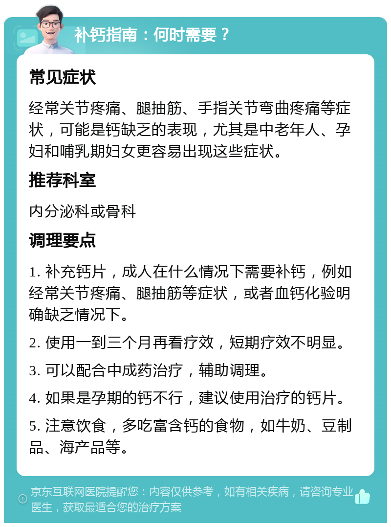 补钙指南：何时需要？ 常见症状 经常关节疼痛、腿抽筋、手指关节弯曲疼痛等症状，可能是钙缺乏的表现，尤其是中老年人、孕妇和哺乳期妇女更容易出现这些症状。 推荐科室 内分泌科或骨科 调理要点 1. 补充钙片，成人在什么情况下需要补钙，例如经常关节疼痛、腿抽筋等症状，或者血钙化验明确缺乏情况下。 2. 使用一到三个月再看疗效，短期疗效不明显。 3. 可以配合中成药治疗，辅助调理。 4. 如果是孕期的钙不行，建议使用治疗的钙片。 5. 注意饮食，多吃富含钙的食物，如牛奶、豆制品、海产品等。