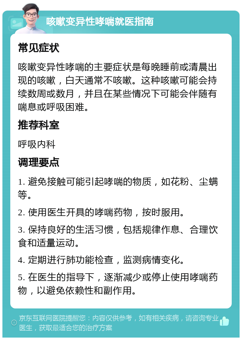 咳嗽变异性哮喘就医指南 常见症状 咳嗽变异性哮喘的主要症状是每晚睡前或清晨出现的咳嗽，白天通常不咳嗽。这种咳嗽可能会持续数周或数月，并且在某些情况下可能会伴随有喘息或呼吸困难。 推荐科室 呼吸内科 调理要点 1. 避免接触可能引起哮喘的物质，如花粉、尘螨等。 2. 使用医生开具的哮喘药物，按时服用。 3. 保持良好的生活习惯，包括规律作息、合理饮食和适量运动。 4. 定期进行肺功能检查，监测病情变化。 5. 在医生的指导下，逐渐减少或停止使用哮喘药物，以避免依赖性和副作用。