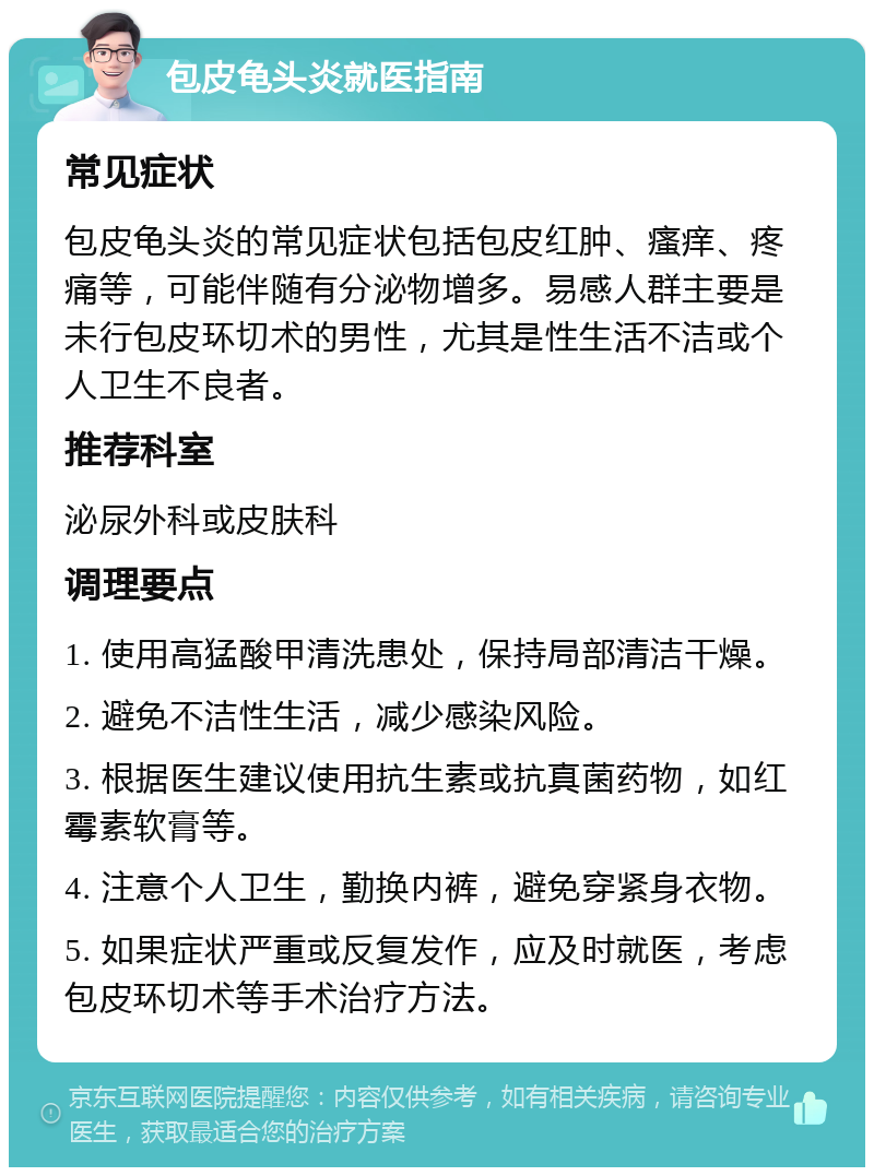 包皮龟头炎就医指南 常见症状 包皮龟头炎的常见症状包括包皮红肿、瘙痒、疼痛等，可能伴随有分泌物增多。易感人群主要是未行包皮环切术的男性，尤其是性生活不洁或个人卫生不良者。 推荐科室 泌尿外科或皮肤科 调理要点 1. 使用高猛酸甲清洗患处，保持局部清洁干燥。 2. 避免不洁性生活，减少感染风险。 3. 根据医生建议使用抗生素或抗真菌药物，如红霉素软膏等。 4. 注意个人卫生，勤换内裤，避免穿紧身衣物。 5. 如果症状严重或反复发作，应及时就医，考虑包皮环切术等手术治疗方法。