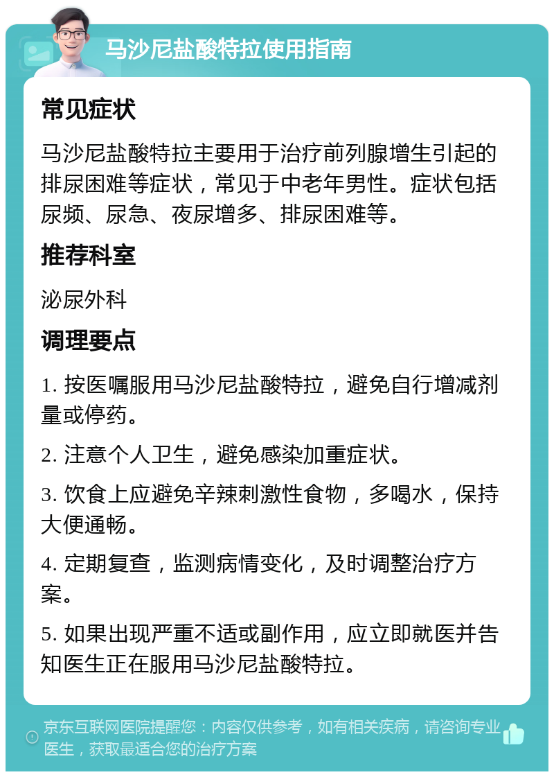 马沙尼盐酸特拉使用指南 常见症状 马沙尼盐酸特拉主要用于治疗前列腺增生引起的排尿困难等症状，常见于中老年男性。症状包括尿频、尿急、夜尿增多、排尿困难等。 推荐科室 泌尿外科 调理要点 1. 按医嘱服用马沙尼盐酸特拉，避免自行增减剂量或停药。 2. 注意个人卫生，避免感染加重症状。 3. 饮食上应避免辛辣刺激性食物，多喝水，保持大便通畅。 4. 定期复查，监测病情变化，及时调整治疗方案。 5. 如果出现严重不适或副作用，应立即就医并告知医生正在服用马沙尼盐酸特拉。