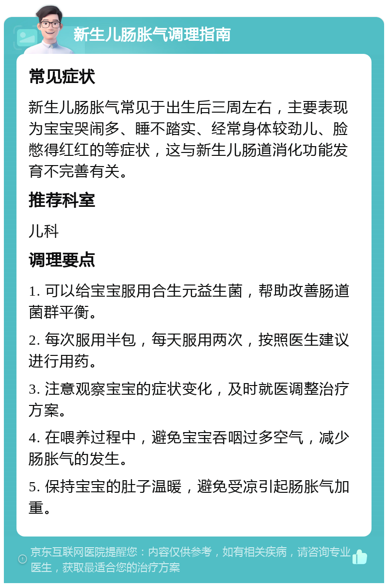 新生儿肠胀气调理指南 常见症状 新生儿肠胀气常见于出生后三周左右，主要表现为宝宝哭闹多、睡不踏实、经常身体较劲儿、脸憋得红红的等症状，这与新生儿肠道消化功能发育不完善有关。 推荐科室 儿科 调理要点 1. 可以给宝宝服用合生元益生菌，帮助改善肠道菌群平衡。 2. 每次服用半包，每天服用两次，按照医生建议进行用药。 3. 注意观察宝宝的症状变化，及时就医调整治疗方案。 4. 在喂养过程中，避免宝宝吞咽过多空气，减少肠胀气的发生。 5. 保持宝宝的肚子温暖，避免受凉引起肠胀气加重。