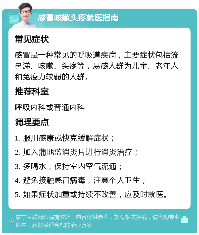 感冒咳嗽头疼就医指南 常见症状 感冒是一种常见的呼吸道疾病，主要症状包括流鼻涕、咳嗽、头疼等，易感人群为儿童、老年人和免疫力较弱的人群。 推荐科室 呼吸内科或普通内科 调理要点 1. 服用感康或快克缓解症状； 2. 加入蒲地蓝消炎片进行消炎治疗； 3. 多喝水，保持室内空气流通； 4. 避免接触感冒病毒，注意个人卫生； 5. 如果症状加重或持续不改善，应及时就医。