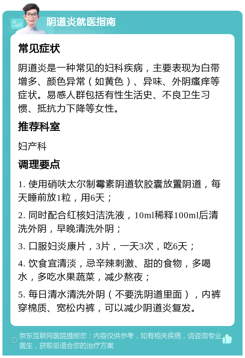 阴道炎就医指南 常见症状 阴道炎是一种常见的妇科疾病，主要表现为白带增多、颜色异常（如黄色）、异味、外阴瘙痒等症状。易感人群包括有性生活史、不良卫生习惯、抵抗力下降等女性。 推荐科室 妇产科 调理要点 1. 使用硝呋太尔制霉素阴道软胶囊放置阴道，每天睡前放1粒，用6天； 2. 同时配合红核妇洁洗液，10ml稀释100ml后清洗外阴，早晚清洗外阴； 3. 口服妇炎康片，3片，一天3次，吃6天； 4. 饮食宜清淡，忌辛辣刺激、甜的食物，多喝水，多吃水果蔬菜，减少熬夜； 5. 每日清水清洗外阴（不要洗阴道里面），内裤穿棉质、宽松内裤，可以减少阴道炎复发。