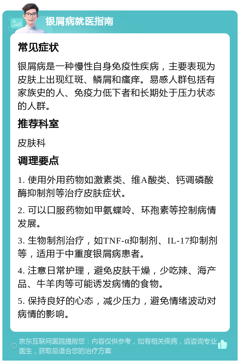 银屑病就医指南 常见症状 银屑病是一种慢性自身免疫性疾病，主要表现为皮肤上出现红斑、鳞屑和瘙痒。易感人群包括有家族史的人、免疫力低下者和长期处于压力状态的人群。 推荐科室 皮肤科 调理要点 1. 使用外用药物如激素类、维A酸类、钙调磷酸酶抑制剂等治疗皮肤症状。 2. 可以口服药物如甲氨蝶呤、环孢素等控制病情发展。 3. 生物制剂治疗，如TNF-α抑制剂、IL-17抑制剂等，适用于中重度银屑病患者。 4. 注意日常护理，避免皮肤干燥，少吃辣、海产品、牛羊肉等可能诱发病情的食物。 5. 保持良好的心态，减少压力，避免情绪波动对病情的影响。