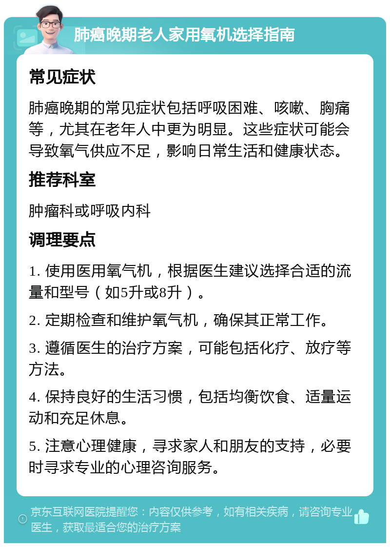 肺癌晚期老人家用氧机选择指南 常见症状 肺癌晚期的常见症状包括呼吸困难、咳嗽、胸痛等，尤其在老年人中更为明显。这些症状可能会导致氧气供应不足，影响日常生活和健康状态。 推荐科室 肿瘤科或呼吸内科 调理要点 1. 使用医用氧气机，根据医生建议选择合适的流量和型号（如5升或8升）。 2. 定期检查和维护氧气机，确保其正常工作。 3. 遵循医生的治疗方案，可能包括化疗、放疗等方法。 4. 保持良好的生活习惯，包括均衡饮食、适量运动和充足休息。 5. 注意心理健康，寻求家人和朋友的支持，必要时寻求专业的心理咨询服务。