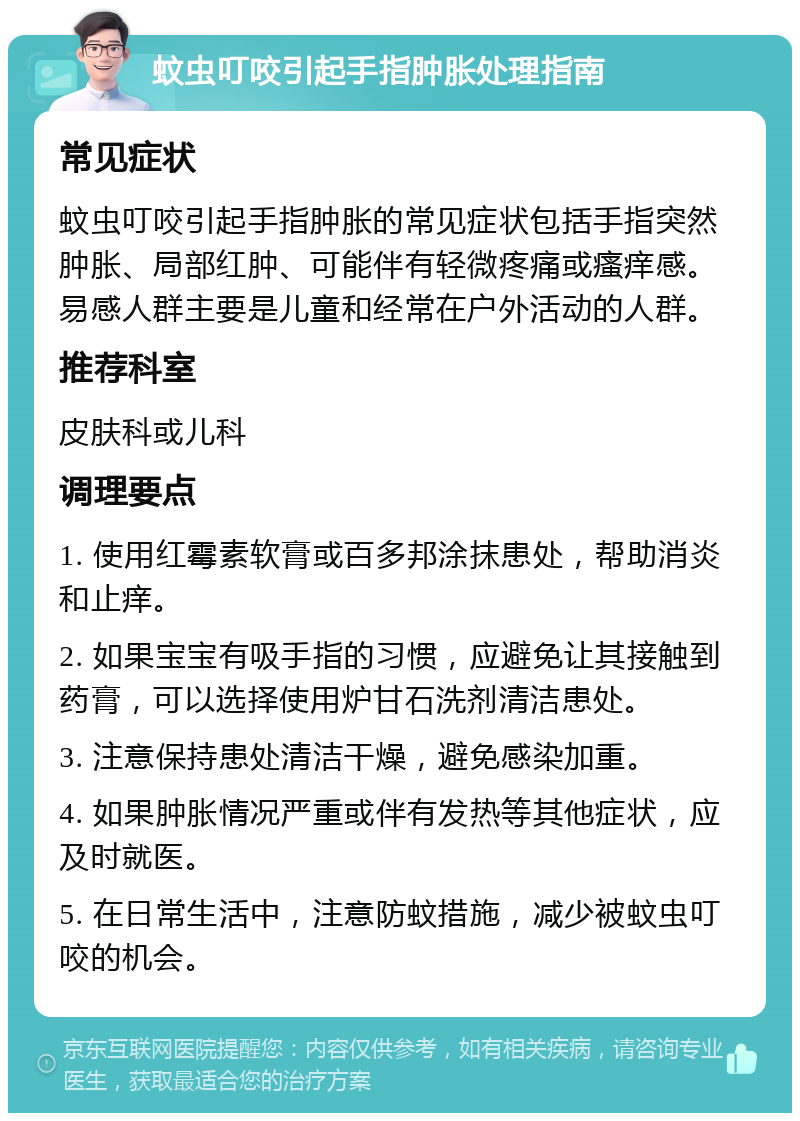 蚊虫叮咬引起手指肿胀处理指南 常见症状 蚊虫叮咬引起手指肿胀的常见症状包括手指突然肿胀、局部红肿、可能伴有轻微疼痛或瘙痒感。易感人群主要是儿童和经常在户外活动的人群。 推荐科室 皮肤科或儿科 调理要点 1. 使用红霉素软膏或百多邦涂抹患处，帮助消炎和止痒。 2. 如果宝宝有吸手指的习惯，应避免让其接触到药膏，可以选择使用炉甘石洗剂清洁患处。 3. 注意保持患处清洁干燥，避免感染加重。 4. 如果肿胀情况严重或伴有发热等其他症状，应及时就医。 5. 在日常生活中，注意防蚊措施，减少被蚊虫叮咬的机会。