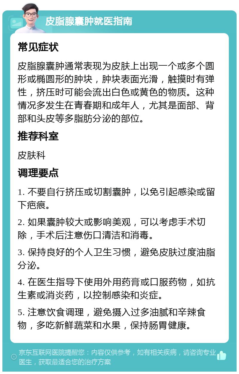 皮脂腺囊肿就医指南 常见症状 皮脂腺囊肿通常表现为皮肤上出现一个或多个圆形或椭圆形的肿块，肿块表面光滑，触摸时有弹性，挤压时可能会流出白色或黄色的物质。这种情况多发生在青春期和成年人，尤其是面部、背部和头皮等多脂肪分泌的部位。 推荐科室 皮肤科 调理要点 1. 不要自行挤压或切割囊肿，以免引起感染或留下疤痕。 2. 如果囊肿较大或影响美观，可以考虑手术切除，手术后注意伤口清洁和消毒。 3. 保持良好的个人卫生习惯，避免皮肤过度油脂分泌。 4. 在医生指导下使用外用药膏或口服药物，如抗生素或消炎药，以控制感染和炎症。 5. 注意饮食调理，避免摄入过多油腻和辛辣食物，多吃新鲜蔬菜和水果，保持肠胃健康。