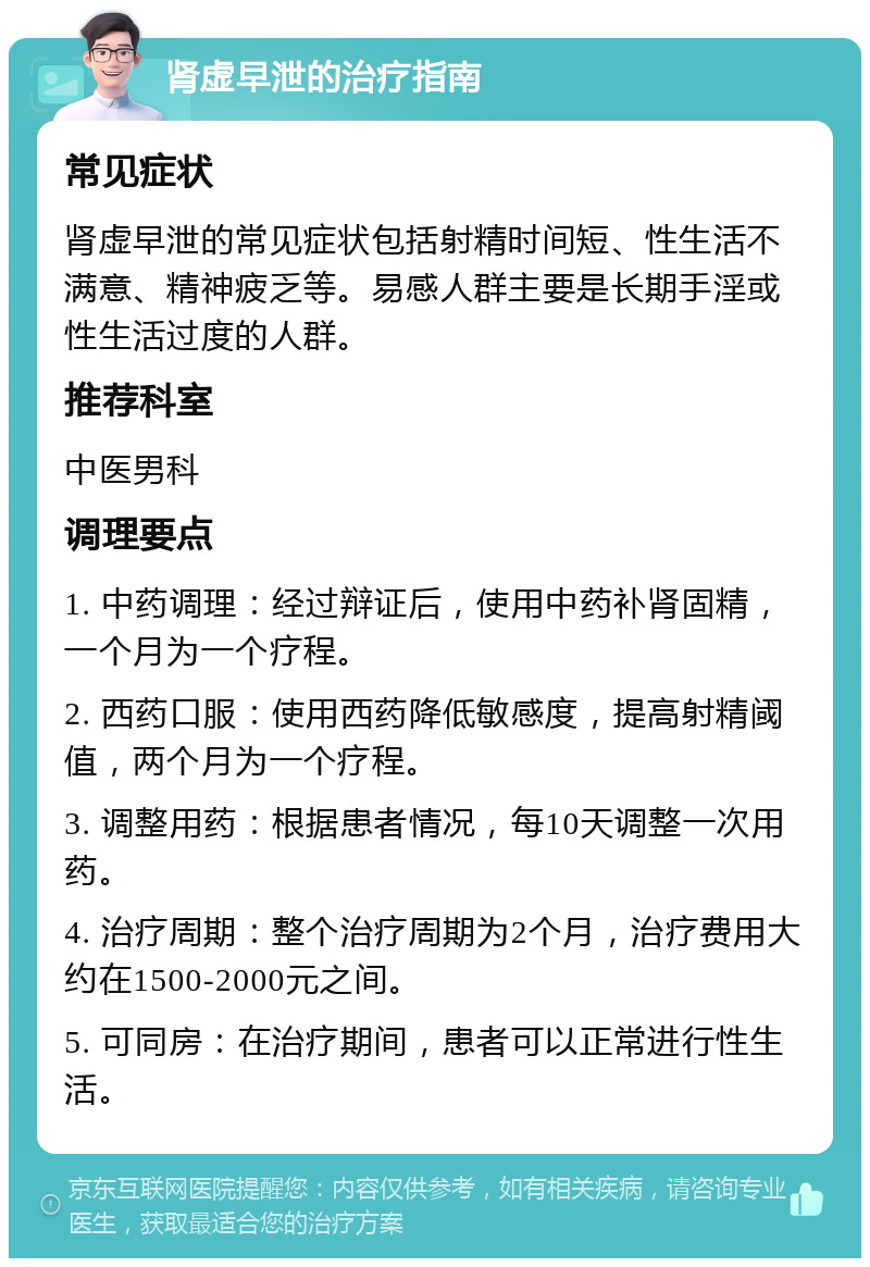 肾虚早泄的治疗指南 常见症状 肾虚早泄的常见症状包括射精时间短、性生活不满意、精神疲乏等。易感人群主要是长期手淫或性生活过度的人群。 推荐科室 中医男科 调理要点 1. 中药调理：经过辩证后，使用中药补肾固精，一个月为一个疗程。 2. 西药口服：使用西药降低敏感度，提高射精阈值，两个月为一个疗程。 3. 调整用药：根据患者情况，每10天调整一次用药。 4. 治疗周期：整个治疗周期为2个月，治疗费用大约在1500-2000元之间。 5. 可同房：在治疗期间，患者可以正常进行性生活。