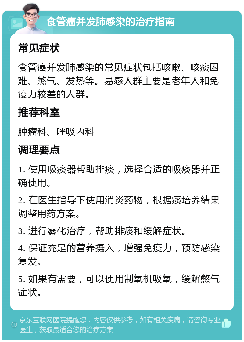 食管癌并发肺感染的治疗指南 常见症状 食管癌并发肺感染的常见症状包括咳嗽、咳痰困难、憋气、发热等。易感人群主要是老年人和免疫力较差的人群。 推荐科室 肿瘤科、呼吸内科 调理要点 1. 使用吸痰器帮助排痰，选择合适的吸痰器并正确使用。 2. 在医生指导下使用消炎药物，根据痰培养结果调整用药方案。 3. 进行雾化治疗，帮助排痰和缓解症状。 4. 保证充足的营养摄入，增强免疫力，预防感染复发。 5. 如果有需要，可以使用制氧机吸氧，缓解憋气症状。