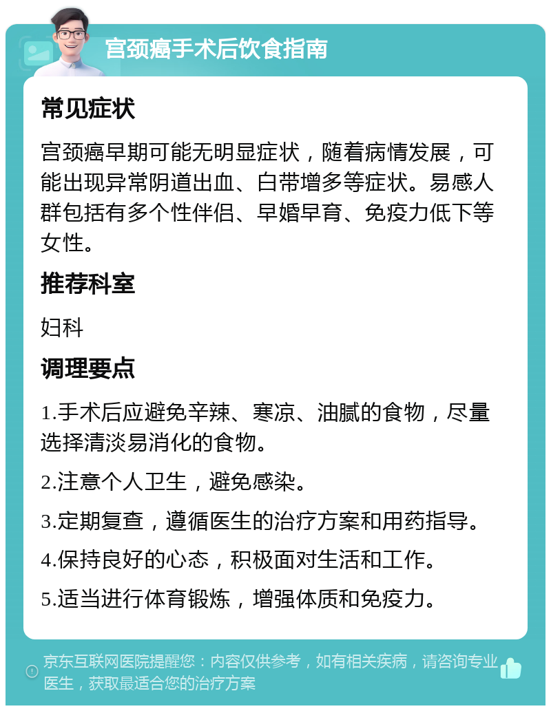 宫颈癌手术后饮食指南 常见症状 宫颈癌早期可能无明显症状，随着病情发展，可能出现异常阴道出血、白带增多等症状。易感人群包括有多个性伴侣、早婚早育、免疫力低下等女性。 推荐科室 妇科 调理要点 1.手术后应避免辛辣、寒凉、油腻的食物，尽量选择清淡易消化的食物。 2.注意个人卫生，避免感染。 3.定期复查，遵循医生的治疗方案和用药指导。 4.保持良好的心态，积极面对生活和工作。 5.适当进行体育锻炼，增强体质和免疫力。