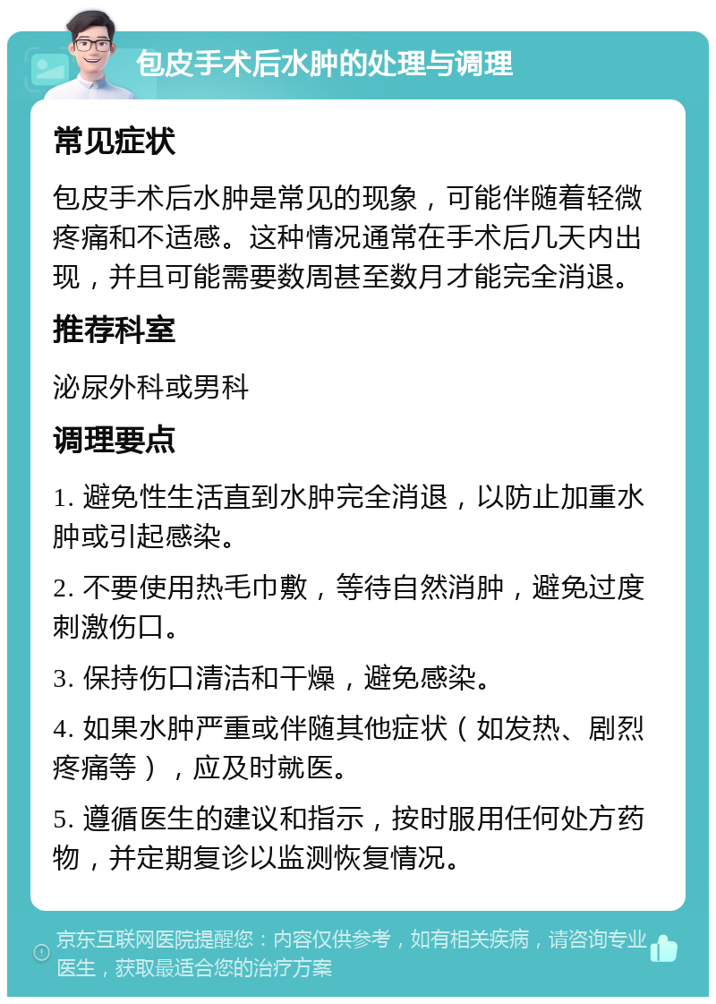 包皮手术后水肿的处理与调理 常见症状 包皮手术后水肿是常见的现象，可能伴随着轻微疼痛和不适感。这种情况通常在手术后几天内出现，并且可能需要数周甚至数月才能完全消退。 推荐科室 泌尿外科或男科 调理要点 1. 避免性生活直到水肿完全消退，以防止加重水肿或引起感染。 2. 不要使用热毛巾敷，等待自然消肿，避免过度刺激伤口。 3. 保持伤口清洁和干燥，避免感染。 4. 如果水肿严重或伴随其他症状（如发热、剧烈疼痛等），应及时就医。 5. 遵循医生的建议和指示，按时服用任何处方药物，并定期复诊以监测恢复情况。