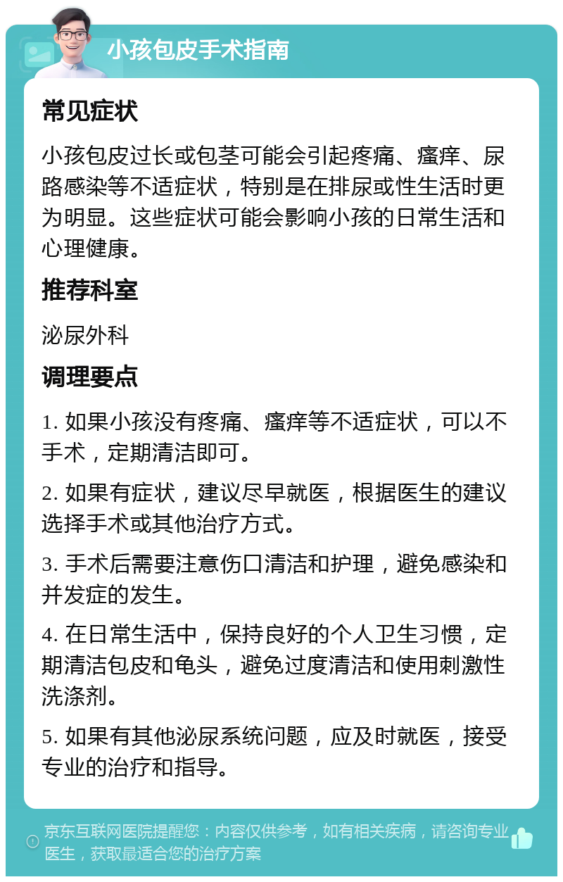 小孩包皮手术指南 常见症状 小孩包皮过长或包茎可能会引起疼痛、瘙痒、尿路感染等不适症状，特别是在排尿或性生活时更为明显。这些症状可能会影响小孩的日常生活和心理健康。 推荐科室 泌尿外科 调理要点 1. 如果小孩没有疼痛、瘙痒等不适症状，可以不手术，定期清洁即可。 2. 如果有症状，建议尽早就医，根据医生的建议选择手术或其他治疗方式。 3. 手术后需要注意伤口清洁和护理，避免感染和并发症的发生。 4. 在日常生活中，保持良好的个人卫生习惯，定期清洁包皮和龟头，避免过度清洁和使用刺激性洗涤剂。 5. 如果有其他泌尿系统问题，应及时就医，接受专业的治疗和指导。