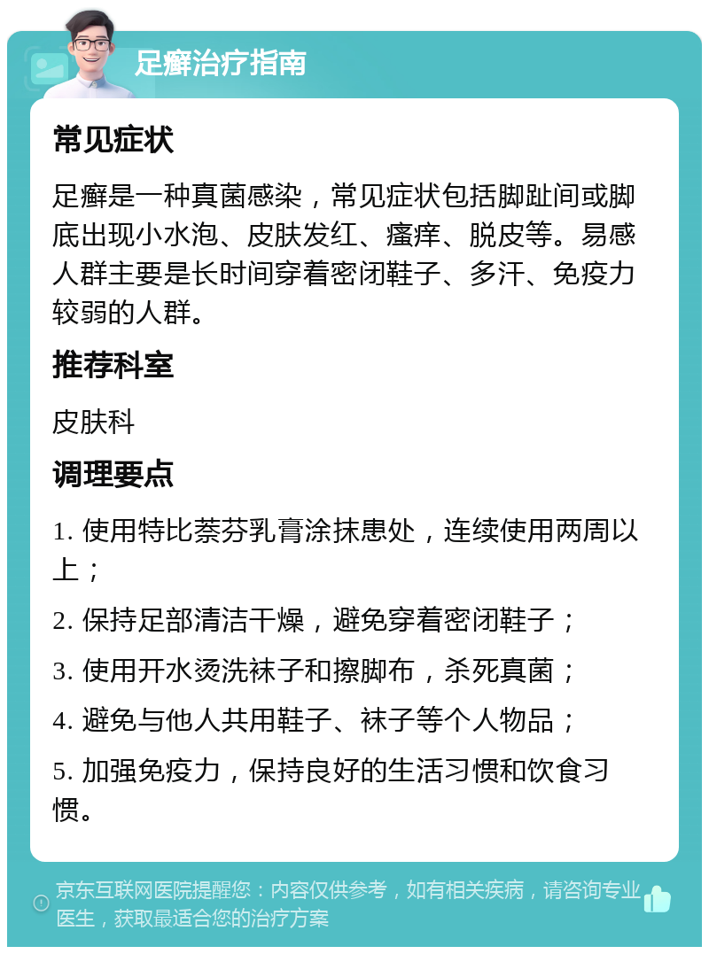 足癣治疗指南 常见症状 足癣是一种真菌感染，常见症状包括脚趾间或脚底出现小水泡、皮肤发红、瘙痒、脱皮等。易感人群主要是长时间穿着密闭鞋子、多汗、免疫力较弱的人群。 推荐科室 皮肤科 调理要点 1. 使用特比萘芬乳膏涂抹患处，连续使用两周以上； 2. 保持足部清洁干燥，避免穿着密闭鞋子； 3. 使用开水烫洗袜子和擦脚布，杀死真菌； 4. 避免与他人共用鞋子、袜子等个人物品； 5. 加强免疫力，保持良好的生活习惯和饮食习惯。