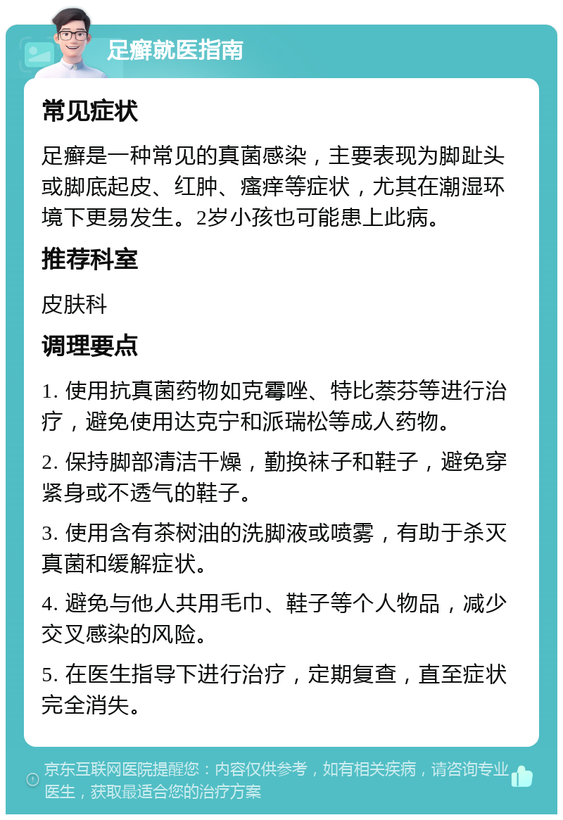 足癣就医指南 常见症状 足癣是一种常见的真菌感染，主要表现为脚趾头或脚底起皮、红肿、瘙痒等症状，尤其在潮湿环境下更易发生。2岁小孩也可能患上此病。 推荐科室 皮肤科 调理要点 1. 使用抗真菌药物如克霉唑、特比萘芬等进行治疗，避免使用达克宁和派瑞松等成人药物。 2. 保持脚部清洁干燥，勤换袜子和鞋子，避免穿紧身或不透气的鞋子。 3. 使用含有茶树油的洗脚液或喷雾，有助于杀灭真菌和缓解症状。 4. 避免与他人共用毛巾、鞋子等个人物品，减少交叉感染的风险。 5. 在医生指导下进行治疗，定期复查，直至症状完全消失。