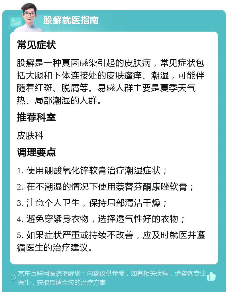 股癣就医指南 常见症状 股癣是一种真菌感染引起的皮肤病，常见症状包括大腿和下体连接处的皮肤瘙痒、潮湿，可能伴随着红斑、脱屑等。易感人群主要是夏季天气热、局部潮湿的人群。 推荐科室 皮肤科 调理要点 1. 使用硼酸氧化锌软膏治疗潮湿症状； 2. 在不潮湿的情况下使用萘替芬酮康唑软膏； 3. 注意个人卫生，保持局部清洁干燥； 4. 避免穿紧身衣物，选择透气性好的衣物； 5. 如果症状严重或持续不改善，应及时就医并遵循医生的治疗建议。