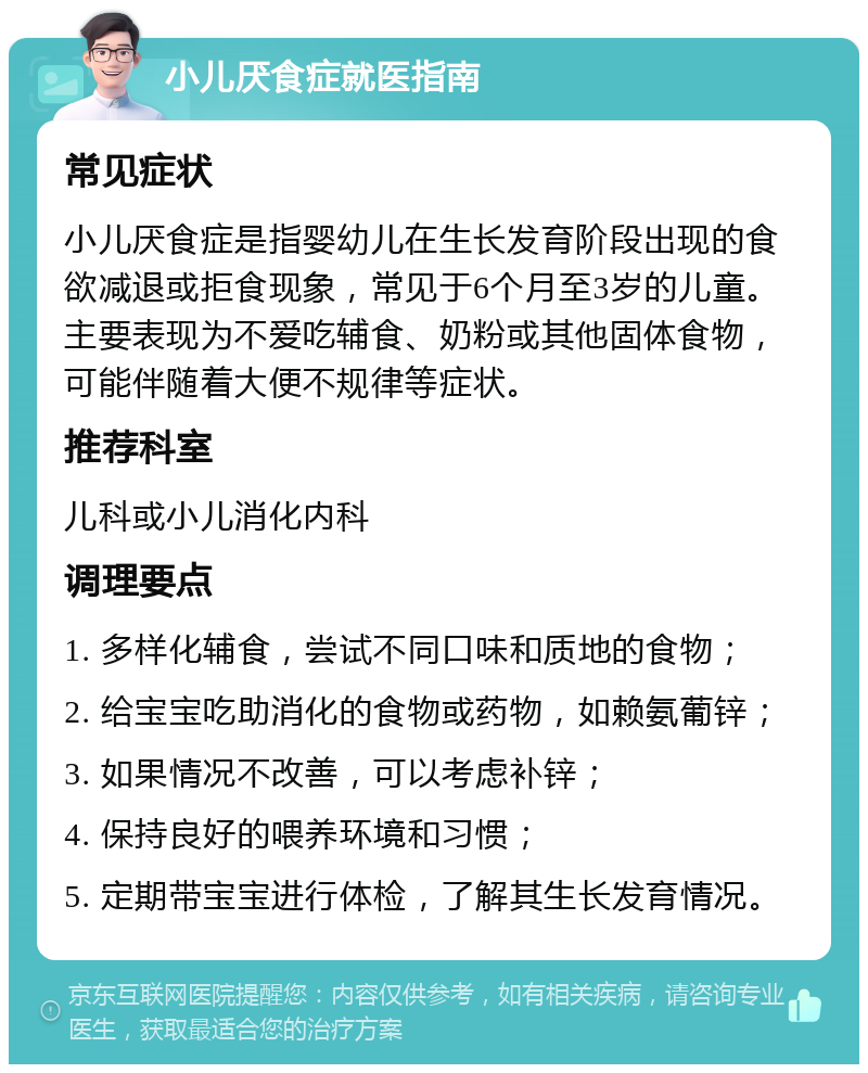 小儿厌食症就医指南 常见症状 小儿厌食症是指婴幼儿在生长发育阶段出现的食欲减退或拒食现象，常见于6个月至3岁的儿童。主要表现为不爱吃辅食、奶粉或其他固体食物，可能伴随着大便不规律等症状。 推荐科室 儿科或小儿消化内科 调理要点 1. 多样化辅食，尝试不同口味和质地的食物； 2. 给宝宝吃助消化的食物或药物，如赖氨葡锌； 3. 如果情况不改善，可以考虑补锌； 4. 保持良好的喂养环境和习惯； 5. 定期带宝宝进行体检，了解其生长发育情况。