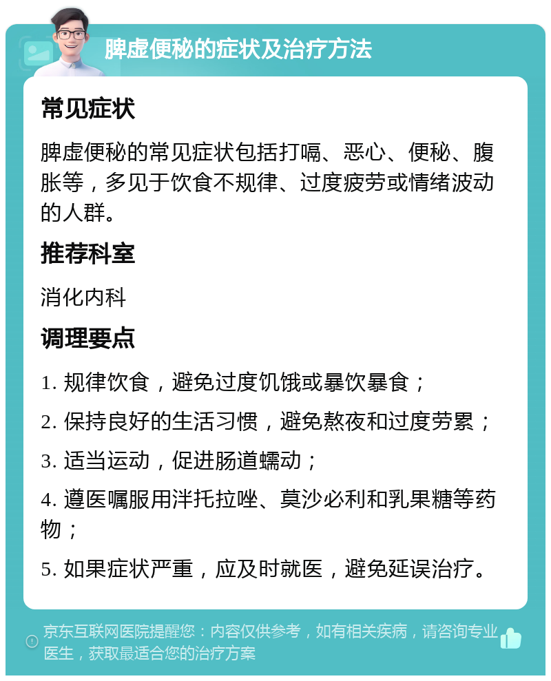 脾虚便秘的症状及治疗方法 常见症状 脾虚便秘的常见症状包括打嗝、恶心、便秘、腹胀等，多见于饮食不规律、过度疲劳或情绪波动的人群。 推荐科室 消化内科 调理要点 1. 规律饮食，避免过度饥饿或暴饮暴食； 2. 保持良好的生活习惯，避免熬夜和过度劳累； 3. 适当运动，促进肠道蠕动； 4. 遵医嘱服用泮托拉唑、莫沙必利和乳果糖等药物； 5. 如果症状严重，应及时就医，避免延误治疗。