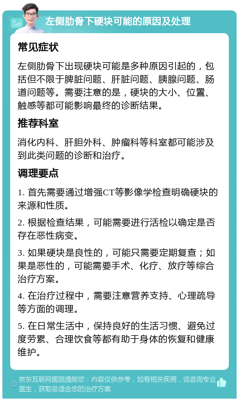 左侧肋骨下硬块可能的原因及处理 常见症状 左侧肋骨下出现硬块可能是多种原因引起的，包括但不限于脾脏问题、肝脏问题、胰腺问题、肠道问题等。需要注意的是，硬块的大小、位置、触感等都可能影响最终的诊断结果。 推荐科室 消化内科、肝胆外科、肿瘤科等科室都可能涉及到此类问题的诊断和治疗。 调理要点 1. 首先需要通过增强CT等影像学检查明确硬块的来源和性质。 2. 根据检查结果，可能需要进行活检以确定是否存在恶性病变。 3. 如果硬块是良性的，可能只需要定期复查；如果是恶性的，可能需要手术、化疗、放疗等综合治疗方案。 4. 在治疗过程中，需要注意营养支持、心理疏导等方面的调理。 5. 在日常生活中，保持良好的生活习惯、避免过度劳累、合理饮食等都有助于身体的恢复和健康维护。