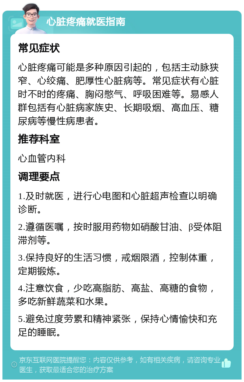 心脏疼痛就医指南 常见症状 心脏疼痛可能是多种原因引起的，包括主动脉狭窄、心绞痛、肥厚性心脏病等。常见症状有心脏时不时的疼痛、胸闷憋气、呼吸困难等。易感人群包括有心脏病家族史、长期吸烟、高血压、糖尿病等慢性病患者。 推荐科室 心血管内科 调理要点 1.及时就医，进行心电图和心脏超声检查以明确诊断。 2.遵循医嘱，按时服用药物如硝酸甘油、β受体阻滞剂等。 3.保持良好的生活习惯，戒烟限酒，控制体重，定期锻炼。 4.注意饮食，少吃高脂肪、高盐、高糖的食物，多吃新鲜蔬菜和水果。 5.避免过度劳累和精神紧张，保持心情愉快和充足的睡眠。