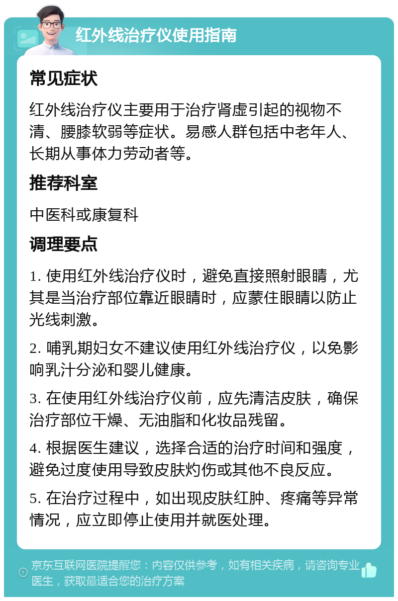 红外线治疗仪使用指南 常见症状 红外线治疗仪主要用于治疗肾虚引起的视物不清、腰膝软弱等症状。易感人群包括中老年人、长期从事体力劳动者等。 推荐科室 中医科或康复科 调理要点 1. 使用红外线治疗仪时，避免直接照射眼睛，尤其是当治疗部位靠近眼睛时，应蒙住眼睛以防止光线刺激。 2. 哺乳期妇女不建议使用红外线治疗仪，以免影响乳汁分泌和婴儿健康。 3. 在使用红外线治疗仪前，应先清洁皮肤，确保治疗部位干燥、无油脂和化妆品残留。 4. 根据医生建议，选择合适的治疗时间和强度，避免过度使用导致皮肤灼伤或其他不良反应。 5. 在治疗过程中，如出现皮肤红肿、疼痛等异常情况，应立即停止使用并就医处理。