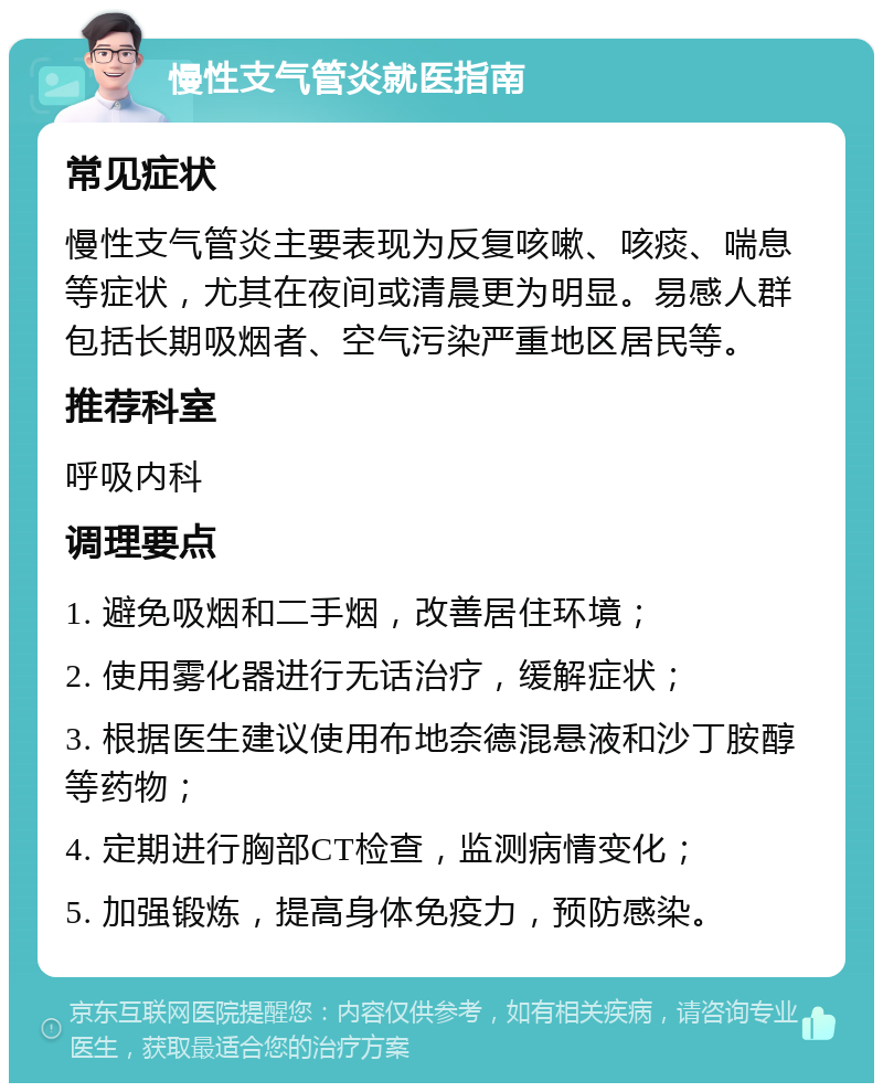 慢性支气管炎就医指南 常见症状 慢性支气管炎主要表现为反复咳嗽、咳痰、喘息等症状，尤其在夜间或清晨更为明显。易感人群包括长期吸烟者、空气污染严重地区居民等。 推荐科室 呼吸内科 调理要点 1. 避免吸烟和二手烟，改善居住环境； 2. 使用雾化器进行无话治疗，缓解症状； 3. 根据医生建议使用布地奈德混悬液和沙丁胺醇等药物； 4. 定期进行胸部CT检查，监测病情变化； 5. 加强锻炼，提高身体免疫力，预防感染。