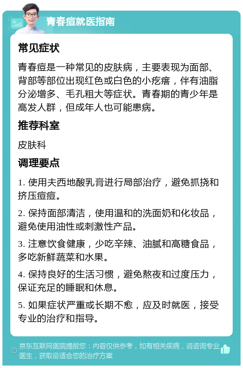 青春痘就医指南 常见症状 青春痘是一种常见的皮肤病，主要表现为面部、背部等部位出现红色或白色的小疙瘩，伴有油脂分泌增多、毛孔粗大等症状。青春期的青少年是高发人群，但成年人也可能患病。 推荐科室 皮肤科 调理要点 1. 使用夫西地酸乳膏进行局部治疗，避免抓挠和挤压痘痘。 2. 保持面部清洁，使用温和的洗面奶和化妆品，避免使用油性或刺激性产品。 3. 注意饮食健康，少吃辛辣、油腻和高糖食品，多吃新鲜蔬菜和水果。 4. 保持良好的生活习惯，避免熬夜和过度压力，保证充足的睡眠和休息。 5. 如果症状严重或长期不愈，应及时就医，接受专业的治疗和指导。