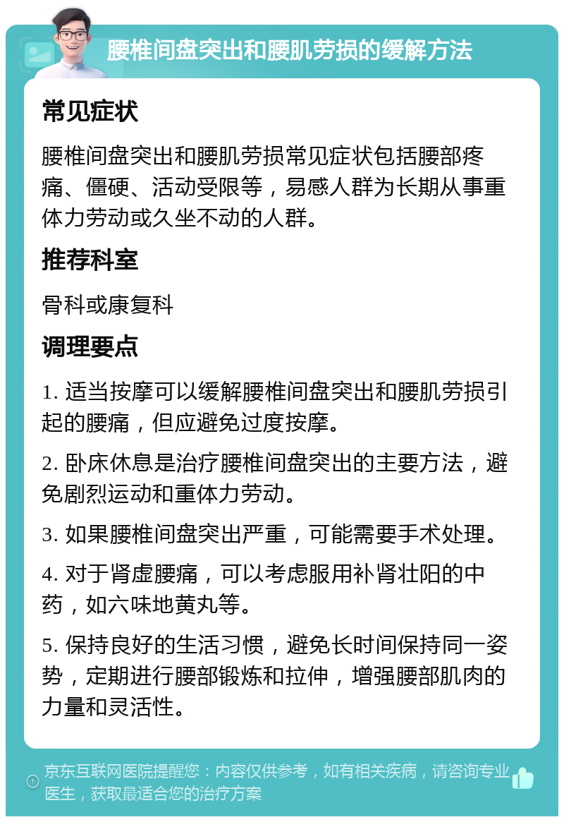 腰椎间盘突出和腰肌劳损的缓解方法 常见症状 腰椎间盘突出和腰肌劳损常见症状包括腰部疼痛、僵硬、活动受限等，易感人群为长期从事重体力劳动或久坐不动的人群。 推荐科室 骨科或康复科 调理要点 1. 适当按摩可以缓解腰椎间盘突出和腰肌劳损引起的腰痛，但应避免过度按摩。 2. 卧床休息是治疗腰椎间盘突出的主要方法，避免剧烈运动和重体力劳动。 3. 如果腰椎间盘突出严重，可能需要手术处理。 4. 对于肾虚腰痛，可以考虑服用补肾壮阳的中药，如六味地黄丸等。 5. 保持良好的生活习惯，避免长时间保持同一姿势，定期进行腰部锻炼和拉伸，增强腰部肌肉的力量和灵活性。