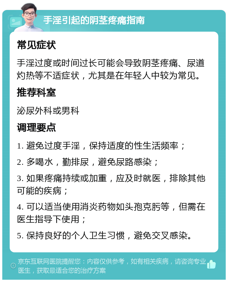 手淫引起的阴茎疼痛指南 常见症状 手淫过度或时间过长可能会导致阴茎疼痛、尿道灼热等不适症状，尤其是在年轻人中较为常见。 推荐科室 泌尿外科或男科 调理要点 1. 避免过度手淫，保持适度的性生活频率； 2. 多喝水，勤排尿，避免尿路感染； 3. 如果疼痛持续或加重，应及时就医，排除其他可能的疾病； 4. 可以适当使用消炎药物如头孢克肟等，但需在医生指导下使用； 5. 保持良好的个人卫生习惯，避免交叉感染。