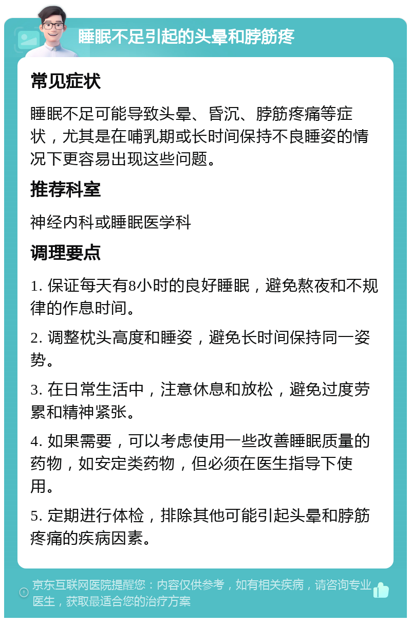 睡眠不足引起的头晕和脖筋疼 常见症状 睡眠不足可能导致头晕、昏沉、脖筋疼痛等症状，尤其是在哺乳期或长时间保持不良睡姿的情况下更容易出现这些问题。 推荐科室 神经内科或睡眠医学科 调理要点 1. 保证每天有8小时的良好睡眠，避免熬夜和不规律的作息时间。 2. 调整枕头高度和睡姿，避免长时间保持同一姿势。 3. 在日常生活中，注意休息和放松，避免过度劳累和精神紧张。 4. 如果需要，可以考虑使用一些改善睡眠质量的药物，如安定类药物，但必须在医生指导下使用。 5. 定期进行体检，排除其他可能引起头晕和脖筋疼痛的疾病因素。