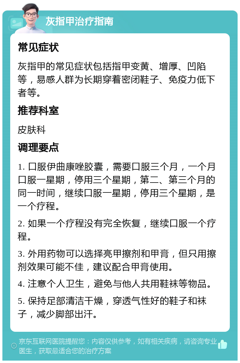 灰指甲治疗指南 常见症状 灰指甲的常见症状包括指甲变黄、增厚、凹陷等，易感人群为长期穿着密闭鞋子、免疫力低下者等。 推荐科室 皮肤科 调理要点 1. 口服伊曲康唑胶囊，需要口服三个月，一个月口服一星期，停用三个星期，第二、第三个月的同一时间，继续口服一星期，停用三个星期，是一个疗程。 2. 如果一个疗程没有完全恢复，继续口服一个疗程。 3. 外用药物可以选择亮甲擦剂和甲膏，但只用擦剂效果可能不佳，建议配合甲膏使用。 4. 注意个人卫生，避免与他人共用鞋袜等物品。 5. 保持足部清洁干燥，穿透气性好的鞋子和袜子，减少脚部出汗。