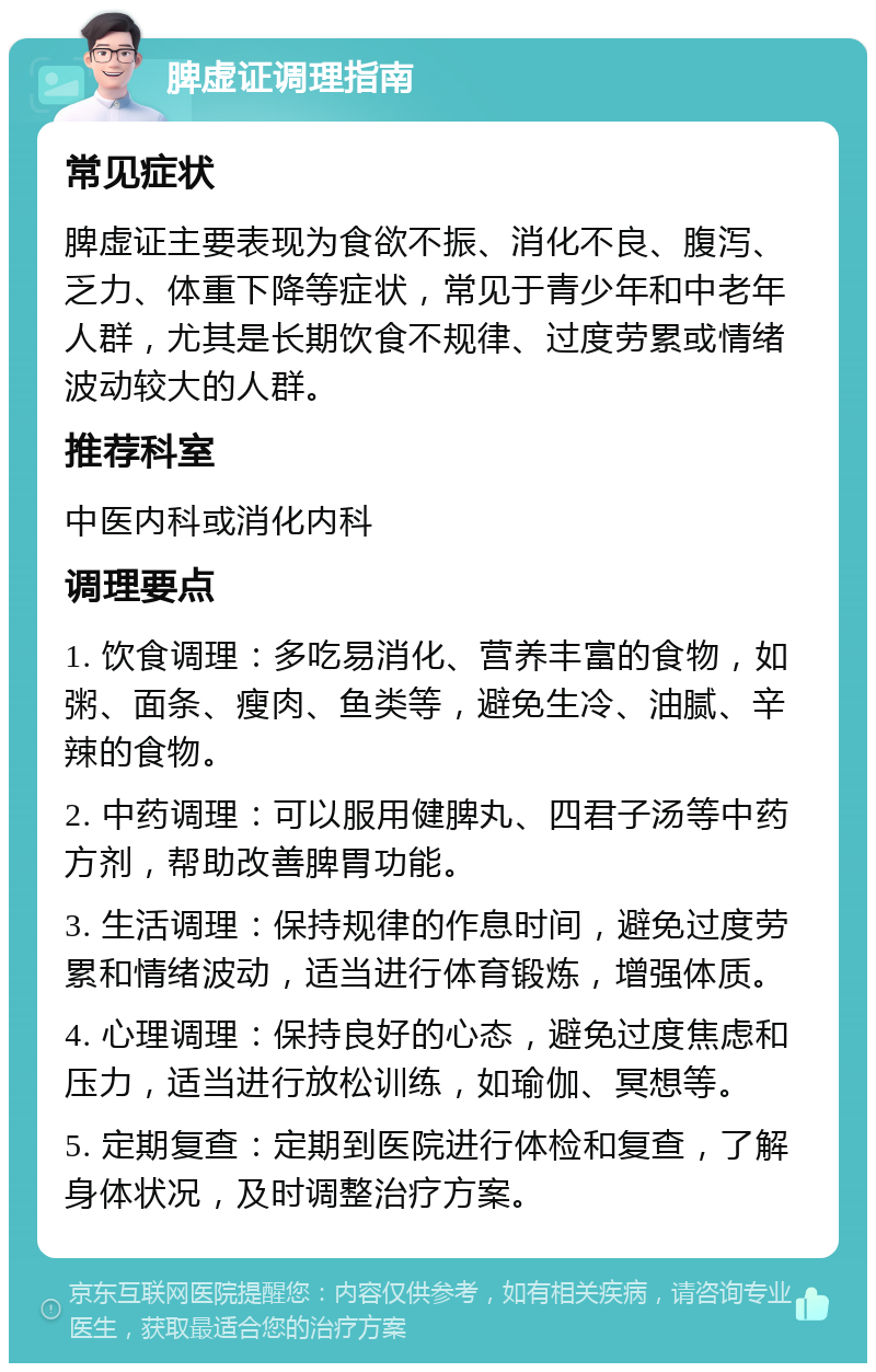 脾虚证调理指南 常见症状 脾虚证主要表现为食欲不振、消化不良、腹泻、乏力、体重下降等症状，常见于青少年和中老年人群，尤其是长期饮食不规律、过度劳累或情绪波动较大的人群。 推荐科室 中医内科或消化内科 调理要点 1. 饮食调理：多吃易消化、营养丰富的食物，如粥、面条、瘦肉、鱼类等，避免生冷、油腻、辛辣的食物。 2. 中药调理：可以服用健脾丸、四君子汤等中药方剂，帮助改善脾胃功能。 3. 生活调理：保持规律的作息时间，避免过度劳累和情绪波动，适当进行体育锻炼，增强体质。 4. 心理调理：保持良好的心态，避免过度焦虑和压力，适当进行放松训练，如瑜伽、冥想等。 5. 定期复查：定期到医院进行体检和复查，了解身体状况，及时调整治疗方案。