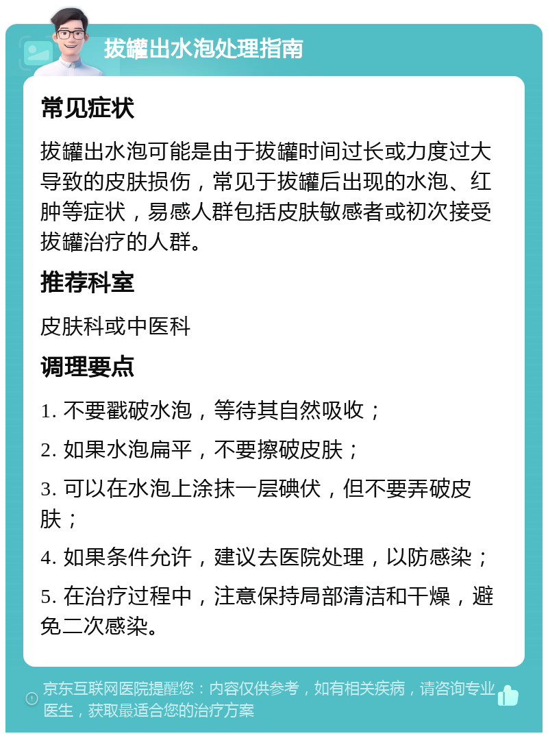 拔罐出水泡处理指南 常见症状 拔罐出水泡可能是由于拔罐时间过长或力度过大导致的皮肤损伤，常见于拔罐后出现的水泡、红肿等症状，易感人群包括皮肤敏感者或初次接受拔罐治疗的人群。 推荐科室 皮肤科或中医科 调理要点 1. 不要戳破水泡，等待其自然吸收； 2. 如果水泡扁平，不要擦破皮肤； 3. 可以在水泡上涂抹一层碘伏，但不要弄破皮肤； 4. 如果条件允许，建议去医院处理，以防感染； 5. 在治疗过程中，注意保持局部清洁和干燥，避免二次感染。