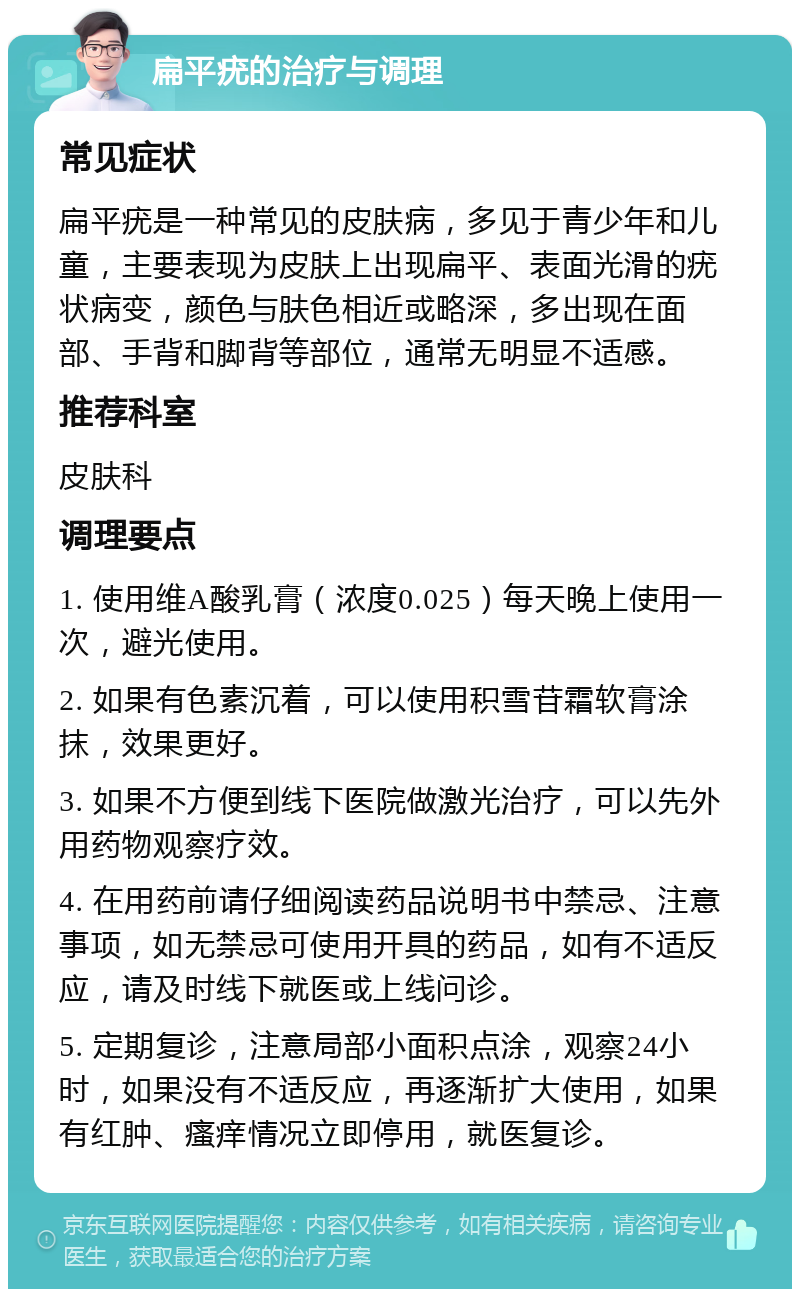 扁平疣的治疗与调理 常见症状 扁平疣是一种常见的皮肤病，多见于青少年和儿童，主要表现为皮肤上出现扁平、表面光滑的疣状病变，颜色与肤色相近或略深，多出现在面部、手背和脚背等部位，通常无明显不适感。 推荐科室 皮肤科 调理要点 1. 使用维A酸乳膏（浓度0.025）每天晚上使用一次，避光使用。 2. 如果有色素沉着，可以使用积雪苷霜软膏涂抹，效果更好。 3. 如果不方便到线下医院做激光治疗，可以先外用药物观察疗效。 4. 在用药前请仔细阅读药品说明书中禁忌、注意事项，如无禁忌可使用开具的药品，如有不适反应，请及时线下就医或上线问诊。 5. 定期复诊，注意局部小面积点涂，观察24小时，如果没有不适反应，再逐渐扩大使用，如果有红肿、瘙痒情况立即停用，就医复诊。