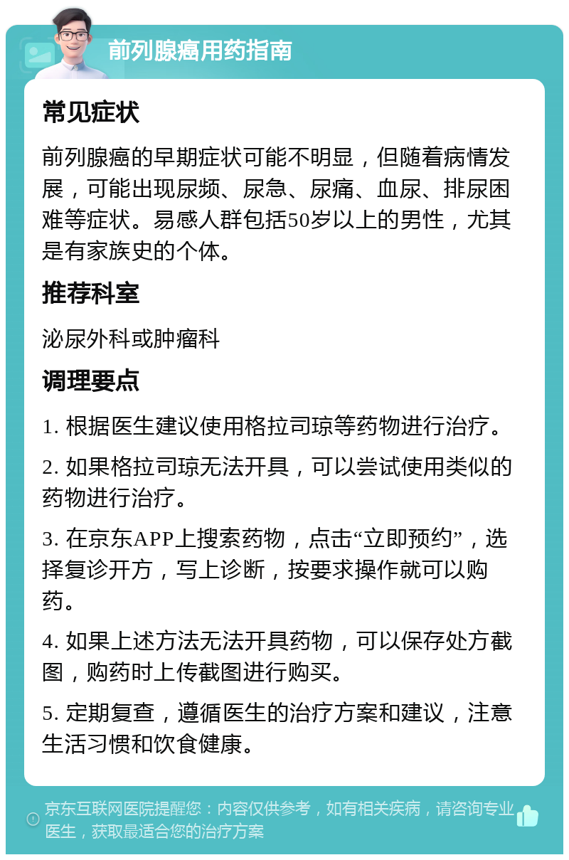 前列腺癌用药指南 常见症状 前列腺癌的早期症状可能不明显，但随着病情发展，可能出现尿频、尿急、尿痛、血尿、排尿困难等症状。易感人群包括50岁以上的男性，尤其是有家族史的个体。 推荐科室 泌尿外科或肿瘤科 调理要点 1. 根据医生建议使用格拉司琼等药物进行治疗。 2. 如果格拉司琼无法开具，可以尝试使用类似的药物进行治疗。 3. 在京东APP上搜索药物，点击“立即预约”，选择复诊开方，写上诊断，按要求操作就可以购药。 4. 如果上述方法无法开具药物，可以保存处方截图，购药时上传截图进行购买。 5. 定期复查，遵循医生的治疗方案和建议，注意生活习惯和饮食健康。