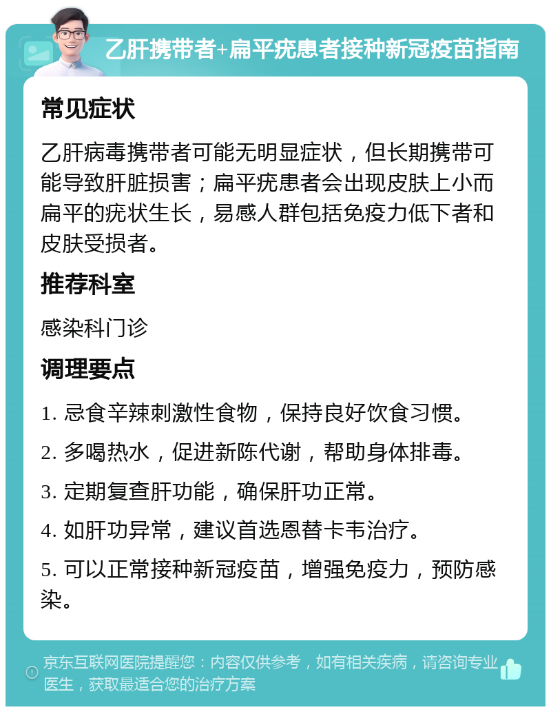 乙肝携带者+扁平疣患者接种新冠疫苗指南 常见症状 乙肝病毒携带者可能无明显症状，但长期携带可能导致肝脏损害；扁平疣患者会出现皮肤上小而扁平的疣状生长，易感人群包括免疫力低下者和皮肤受损者。 推荐科室 感染科门诊 调理要点 1. 忌食辛辣刺激性食物，保持良好饮食习惯。 2. 多喝热水，促进新陈代谢，帮助身体排毒。 3. 定期复查肝功能，确保肝功正常。 4. 如肝功异常，建议首选恩替卡韦治疗。 5. 可以正常接种新冠疫苗，增强免疫力，预防感染。