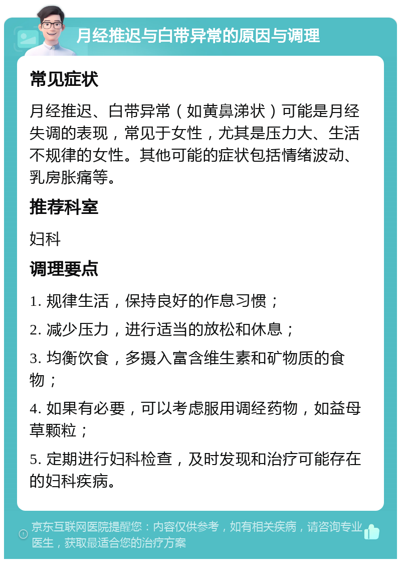 月经推迟与白带异常的原因与调理 常见症状 月经推迟、白带异常（如黄鼻涕状）可能是月经失调的表现，常见于女性，尤其是压力大、生活不规律的女性。其他可能的症状包括情绪波动、乳房胀痛等。 推荐科室 妇科 调理要点 1. 规律生活，保持良好的作息习惯； 2. 减少压力，进行适当的放松和休息； 3. 均衡饮食，多摄入富含维生素和矿物质的食物； 4. 如果有必要，可以考虑服用调经药物，如益母草颗粒； 5. 定期进行妇科检查，及时发现和治疗可能存在的妇科疾病。