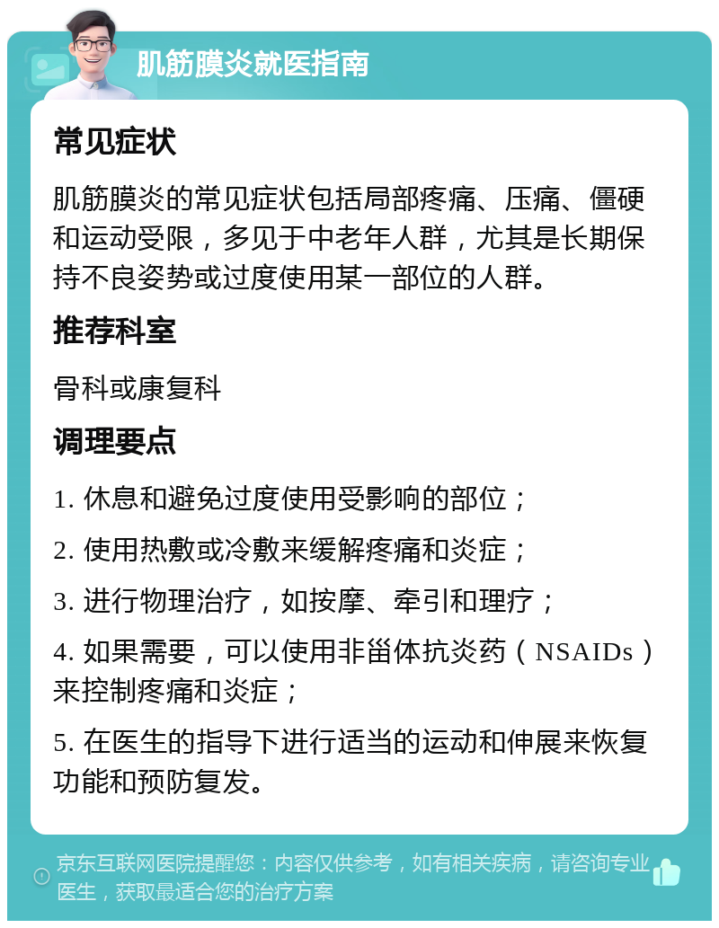 肌筋膜炎就医指南 常见症状 肌筋膜炎的常见症状包括局部疼痛、压痛、僵硬和运动受限，多见于中老年人群，尤其是长期保持不良姿势或过度使用某一部位的人群。 推荐科室 骨科或康复科 调理要点 1. 休息和避免过度使用受影响的部位； 2. 使用热敷或冷敷来缓解疼痛和炎症； 3. 进行物理治疗，如按摩、牵引和理疗； 4. 如果需要，可以使用非甾体抗炎药（NSAIDs）来控制疼痛和炎症； 5. 在医生的指导下进行适当的运动和伸展来恢复功能和预防复发。