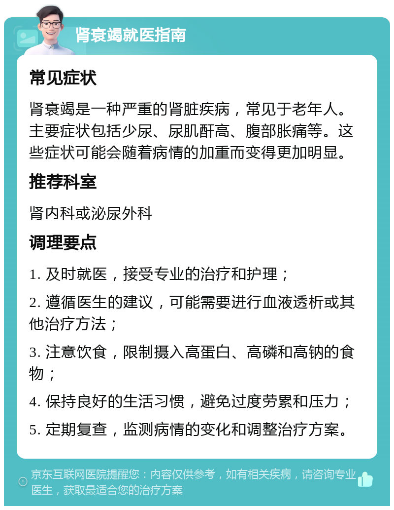 肾衰竭就医指南 常见症状 肾衰竭是一种严重的肾脏疾病，常见于老年人。主要症状包括少尿、尿肌酐高、腹部胀痛等。这些症状可能会随着病情的加重而变得更加明显。 推荐科室 肾内科或泌尿外科 调理要点 1. 及时就医，接受专业的治疗和护理； 2. 遵循医生的建议，可能需要进行血液透析或其他治疗方法； 3. 注意饮食，限制摄入高蛋白、高磷和高钠的食物； 4. 保持良好的生活习惯，避免过度劳累和压力； 5. 定期复查，监测病情的变化和调整治疗方案。